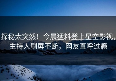 探秘太突然！今晨猛料登上星空影视，主持人刷屏不断，网友直呼过瘾