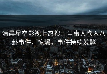 清晨星空影视上热搜：当事人卷入八卦事件，惊爆，事件持续发酵