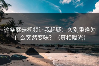 这条蘑菇视频让我起疑：久别重逢为什么突然变味？（真相曝光）