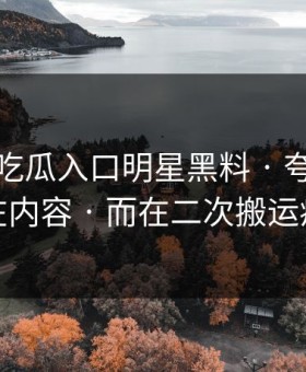 最近 · 吃瓜入口明星黑料 · 夸张的点不在内容 · 而在二次搬运痕迹