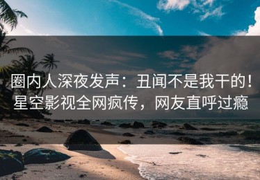 圈内人深夜发声：丑闻不是我干的！星空影视全网疯传，网友直呼过瘾