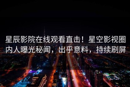 星辰影院在线观看直击！星空影视圈内人曝光秘闻，出乎意料，持续刷屏