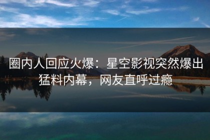 圈内人回应火爆：星空影视突然爆出猛料内幕，网友直呼过瘾
