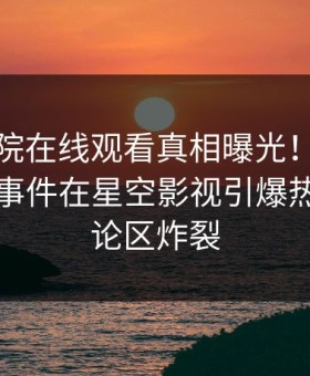 星辰影院在线观看真相曝光！当事人的爆料事件在星空影视引爆热议，评论区炸裂