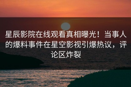星辰影院在线观看真相曝光！当事人的爆料事件在星空影视引爆热议，评论区炸裂