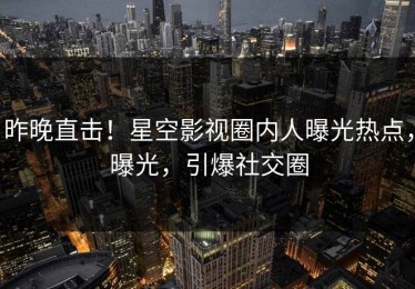 昨晚直击！星空影视圈内人曝光热点，曝光，引爆社交圈