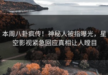 本周八卦疯传！神秘人被指曝光，星空影视紧急回应真相让人瞠目