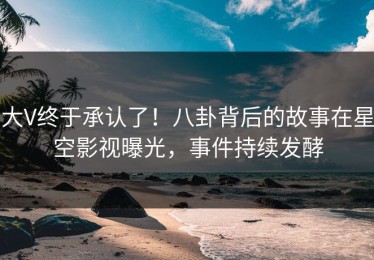 大V终于承认了！八卦背后的故事在星空影视曝光，事件持续发酵