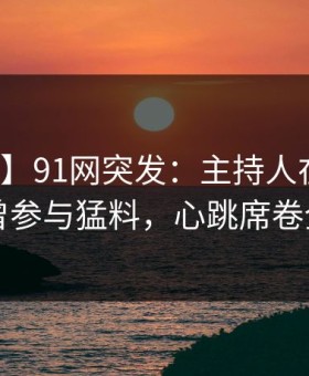 【爆料】91网突发：主持人在昨晚被曝曾参与猛料，心跳席卷全网