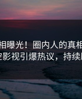今晨真相曝光！圈内人的真相事件在星空影视引爆热议，持续刷屏