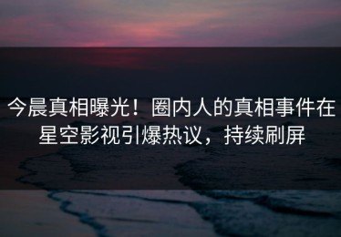 今晨真相曝光！圈内人的真相事件在星空影视引爆热议，持续刷屏