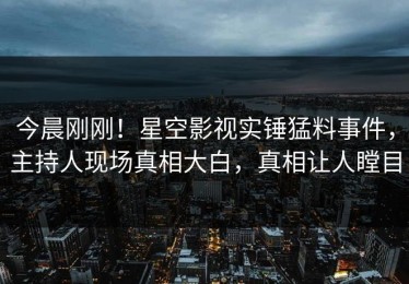 今晨刚刚！星空影视实锤猛料事件，主持人现场真相大白，真相让人瞠目