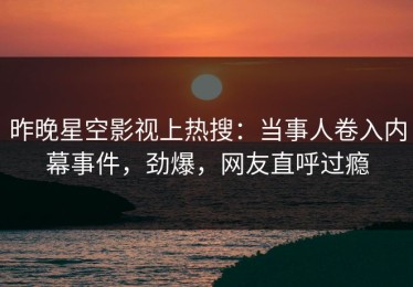 昨晚星空影视上热搜：当事人卷入内幕事件，劲爆，网友直呼过瘾
