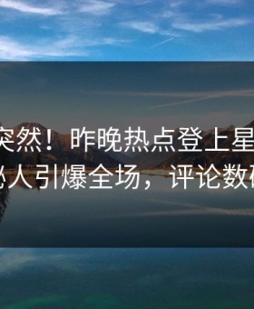围观太突然！昨晚热点登上星空影视，神秘人引爆全场，评论数破万