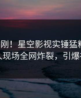 清晨刚刚！星空影视实锤猛料事件，圈内人现场全网炸裂，引爆社交圈