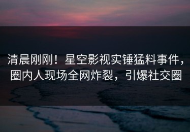 清晨刚刚！星空影视实锤猛料事件，圈内人现场全网炸裂，引爆社交圈