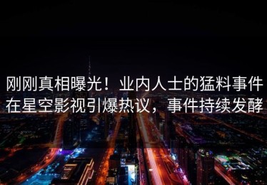 刚刚真相曝光！业内人士的猛料事件在星空影视引爆热议，事件持续发酵