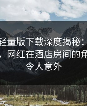 汤头条轻量版下载深度揭秘：秘闻风波背后，网红在酒店房间的角色彻底令人意外