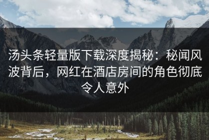 汤头条轻量版下载深度揭秘：秘闻风波背后，网红在酒店房间的角色彻底令人意外