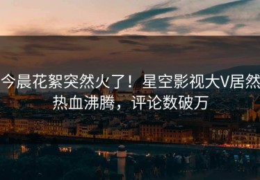 今晨花絮突然火了！星空影视大V居然热血沸腾，评论数破万