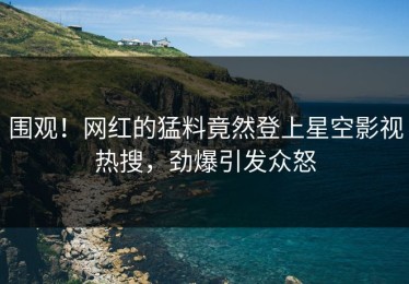 围观！网红的猛料竟然登上星空影视热搜，劲爆引发众怒