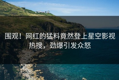 围观！网红的猛料竟然登上星空影视热搜，劲爆引发众怒