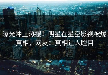 曝光冲上热搜！明星在星空影视被爆真相，网友：真相让人瞠目