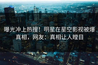 曝光冲上热搜！明星在星空影视被爆真相，网友：真相让人瞠目