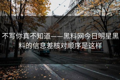 不写你真不知道——黑料网今日明星黑料的信息差核对顺序是这样