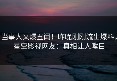 当事人又爆丑闻！昨晚刚刚流出爆料，星空影视网友：真相让人瞠目