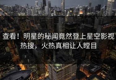 查看！明星的秘闻竟然登上星空影视热搜，火热真相让人瞠目