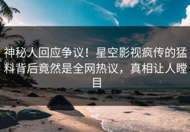 神秘人回应争议！星空影视疯传的猛料背后竟然是全网热议，真相让人瞠目