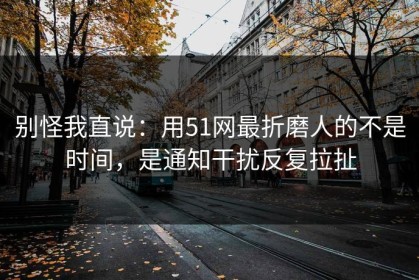 别怪我直说：用51网最折磨人的不是时间，是通知干扰反复拉扯