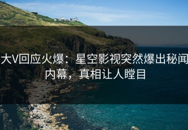 大V回应火爆：星空影视突然爆出秘闻内幕，真相让人瞠目