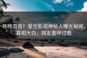 昨晚直击！星空影视神秘人曝光秘闻，真相大白，网友直呼过瘾