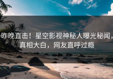 昨晚直击！星空影视神秘人曝光秘闻，真相大白，网友直呼过瘾