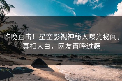 昨晚直击！星空影视神秘人曝光秘闻，真相大白，网友直呼过瘾