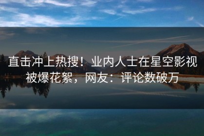 直击冲上热搜！业内人士在星空影视被爆花絮，网友：评论数破万
