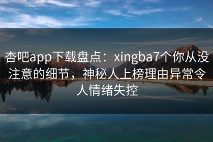 杏吧app下载盘点：xingba7个你从没注意的细节，神秘人上榜理由异常令人情绪失控