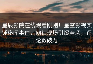 星辰影院在线观看刚刚！星空影视实锤秘闻事件，网红现场引爆全场，评论数破万