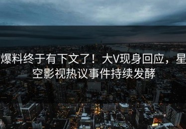 爆料终于有下文了！大V现身回应，星空影视热议事件持续发酵