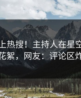 了解冲上热搜！主持人在星空影视被爆花絮，网友：评论区炸裂