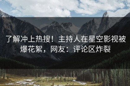 了解冲上热搜！主持人在星空影视被爆花絮，网友：评论区炸裂