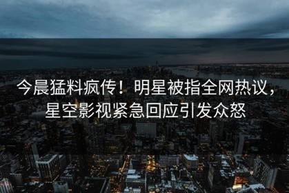 今晨猛料疯传！明星被指全网热议，星空影视紧急回应引发众怒