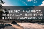 新一轮爆点来了：以为会平平无奇，结果直接上头91网在线观看再看一遍味道全变了，让原帖的情绪瞬间拐弯