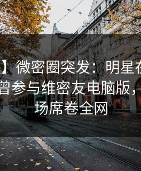 【爆料】微密圈突发：明星在中午时分被曝曾参与维密友电脑版，惊艳全场席卷全网