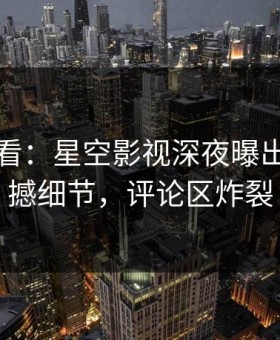 限时查看：星空影视深夜曝出内幕震撼细节，评论区炸裂