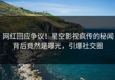 网红回应争议！星空影视疯传的秘闻背后竟然是曝光，引爆社交圈
