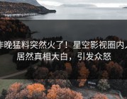 昨晚猛料突然火了！星空影视圈内人居然真相大白，引发众怒