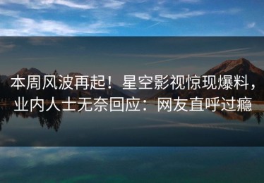 本周风波再起！星空影视惊现爆料，业内人士无奈回应：网友直呼过瘾